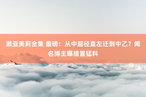 濑亚美莉全集 重磅：从中超径直左迁到中乙？闻名博主曝措置猛料