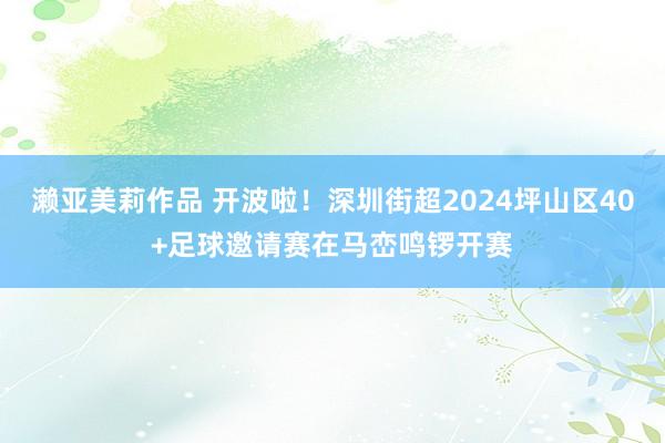 濑亚美莉作品 开波啦！深圳街超2024坪山区40+足球邀请赛在马峦鸣锣开赛