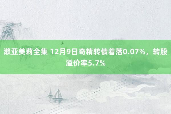 濑亚美莉全集 12月9日奇精转债着落0.07%，转股溢价率5.7%