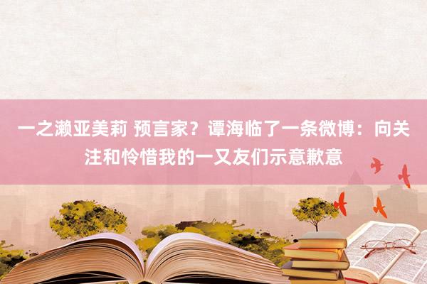 一之濑亚美莉 预言家？谭海临了一条微博：向关注和怜惜我的一又友们示意歉意