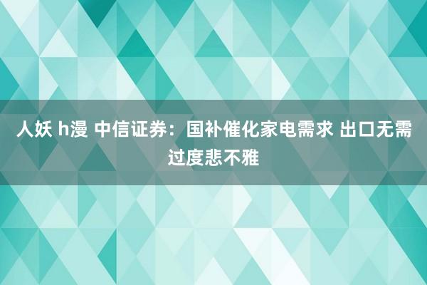 人妖 h漫 中信证券：国补催化家电需求 出口无需过度悲不雅