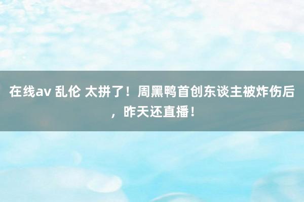 在线av 乱伦 太拼了！周黑鸭首创东谈主被炸伤后，昨天还直播！