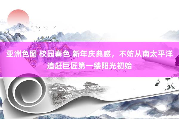 亚洲色图 校园春色 新年庆典感，不妨从南太平洋追赶巨匠第一缕阳光初始