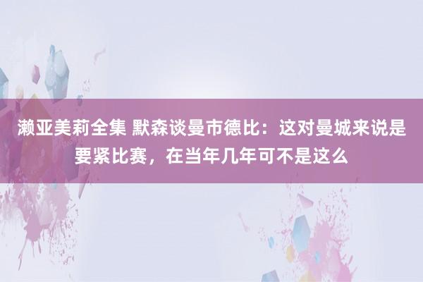 濑亚美莉全集 默森谈曼市德比：这对曼城来说是要紧比赛，在当年几年可不是这么