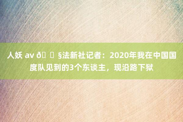 人妖 av 😧法新社记者：2020年我在中国国度队见到的3个东谈主，现沿路下狱