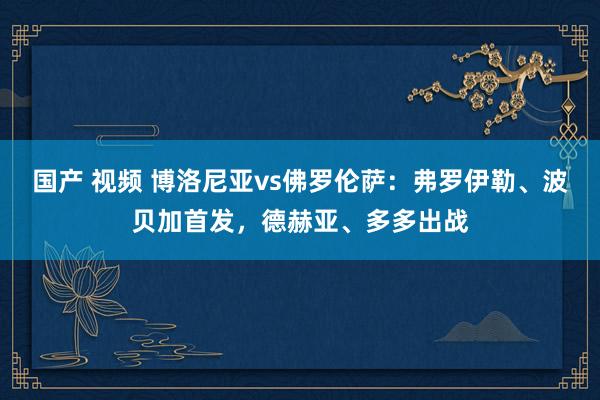 国产 视频 博洛尼亚vs佛罗伦萨：弗罗伊勒、波贝加首发，德赫亚、多多出战