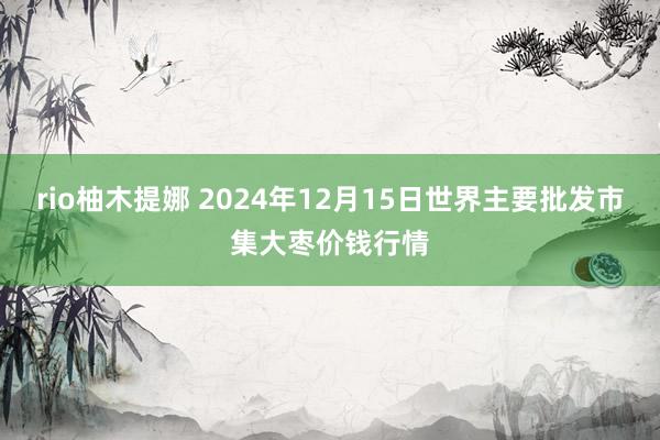 rio柚木提娜 2024年12月15日世界主要批发市集大枣价钱行情