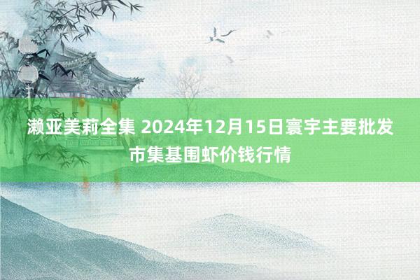 濑亚美莉全集 2024年12月15日寰宇主要批发市集基围虾价钱行情