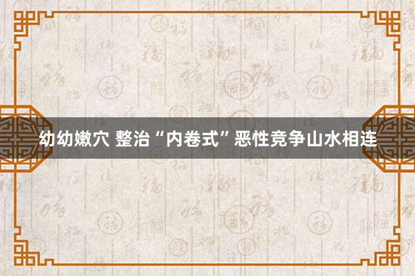 幼幼嫩穴 整治“内卷式”恶性竞争山水相连