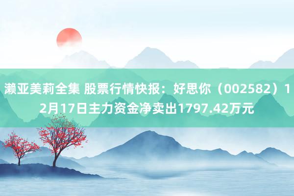 濑亚美莉全集 股票行情快报：好思你（002582）12月17日主力资金净卖出1797.42万元