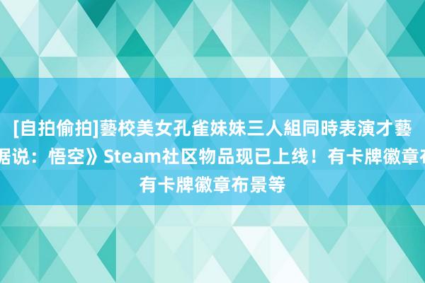 [自拍偷拍]藝校美女孔雀妹妹三人組同時表演才藝 《黑据说：悟空》Steam社区物品现已上线！有卡牌徽章布景等