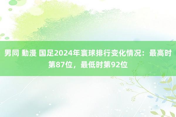 男同 動漫 国足2024年寰球排行变化情况：最高时第87位，最低时第92位