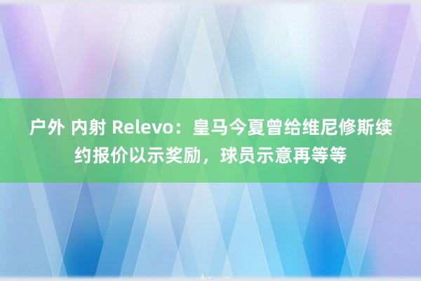 户外 内射 Relevo：皇马今夏曾给维尼修斯续约报价以示奖励，球员示意再等等