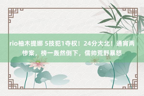 rio柚木提娜 5技犯1夺权！24分大北！通宵两惨案，榜一轰然倒下，儒帅荒野暴怒