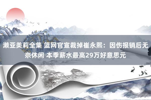 濑亚美莉全集 篮网官宣裁掉崔永熙：因伤报销后无奈休闲 本季薪水最高29万好意思元