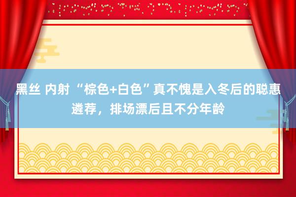 黑丝 内射 “棕色+白色”真不愧是入冬后的聪惠遴荐，排场漂后且不分年龄