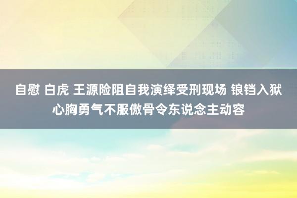 自慰 白虎 王源险阻自我演绎受刑现场 锒铛入狱心胸勇气不服傲骨令东说念主动容