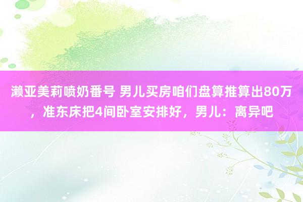 濑亚美莉喷奶番号 男儿买房咱们盘算推算出80万，准东床把4间卧室安排好，男儿：离异吧