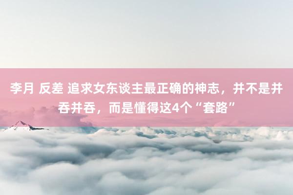 李月 反差 追求女东谈主最正确的神志，并不是并吞并吞，而是懂得这4个“套路”