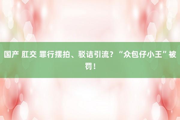 国产 肛交 罪行摆拍、驳诘引流？“众包仔小王”被罚！