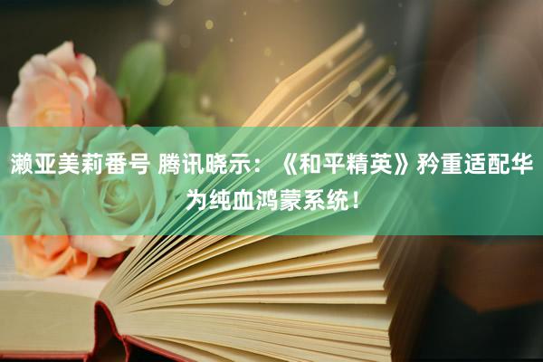 濑亚美莉番号 腾讯晓示：《和平精英》矜重适配华为纯血鸿蒙系统！