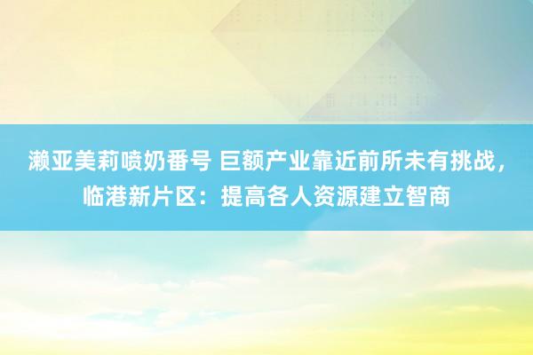 濑亚美莉喷奶番号 巨额产业靠近前所未有挑战，临港新片区：提高各人资源建立智商