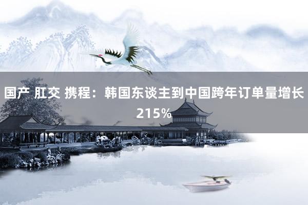 国产 肛交 携程：韩国东谈主到中国跨年订单量增长215%