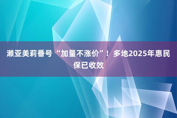 濑亚美莉番号 “加量不涨价”！多地2025年惠民保已收效