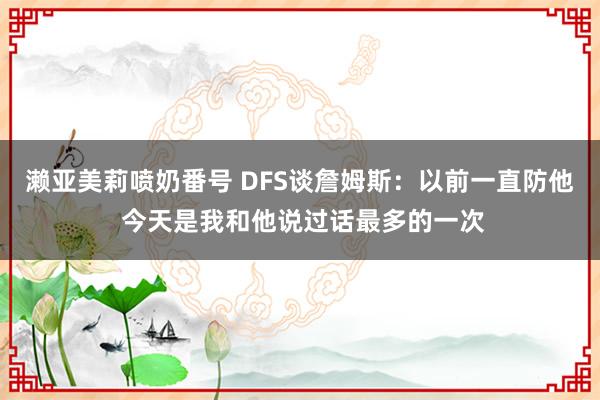 濑亚美莉喷奶番号 DFS谈詹姆斯：以前一直防他 今天是我和他说过话最多的一次