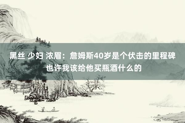 黑丝 少妇 浓眉：詹姆斯40岁是个伏击的里程碑 也许我该给他买瓶酒什么的