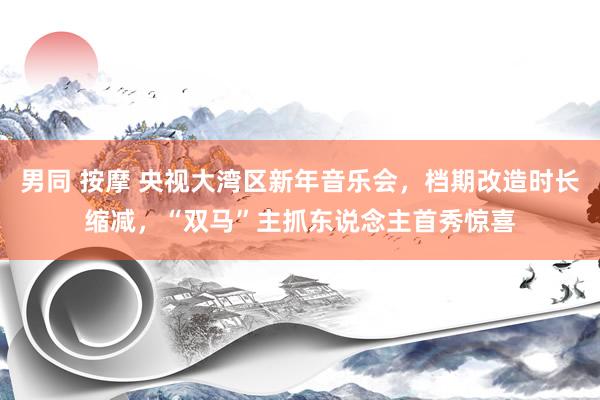 男同 按摩 央视大湾区新年音乐会，档期改造时长缩减，“双马”主抓东说念主首秀惊喜