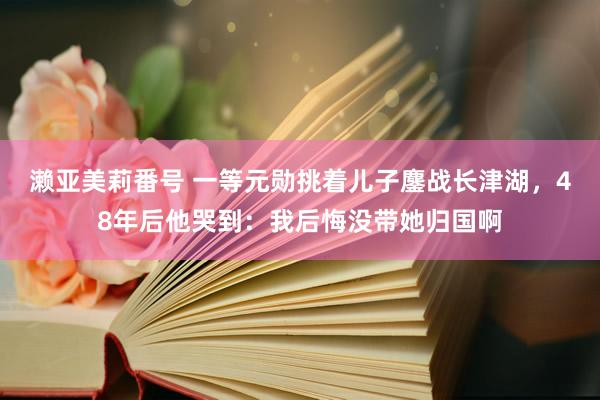 濑亚美莉番号 一等元勋挑着儿子鏖战长津湖，48年后他哭到：我后悔没带她归国啊