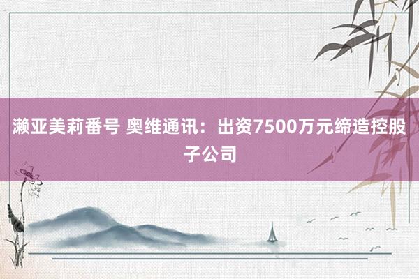 濑亚美莉番号 奥维通讯：出资7500万元缔造控股子公司