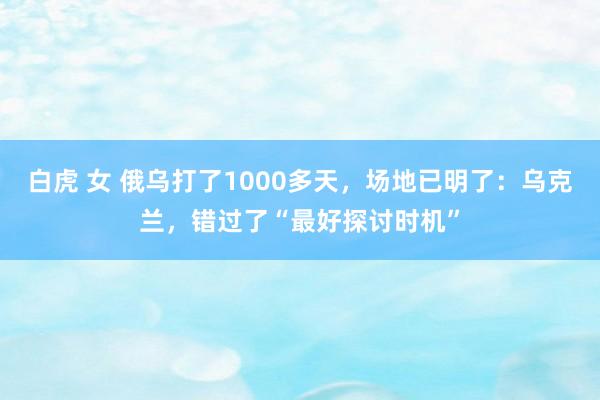 白虎 女 俄乌打了1000多天，场地已明了：乌克兰，错过了“最好探讨时机”