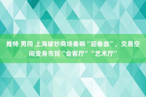 推特 男同 上海破钞商场奏响“迎春曲”，交易空间变身市民“会客厅”“艺术厅”