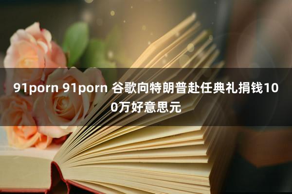 91porn 91porn 谷歌向特朗普赴任典礼捐钱100万好意思元