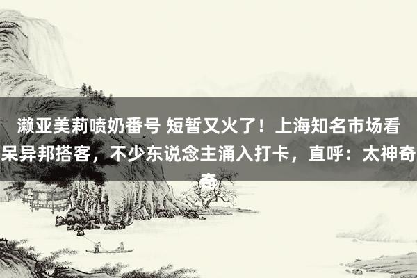 濑亚美莉喷奶番号 短暂又火了！上海知名市场看呆异邦搭客，不少东说念主涌入打卡，直呼：太神奇