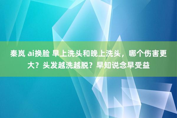 秦岚 ai换脸 早上洗头和晚上洗头，哪个伤害更大？头发越洗越脱？早知说念早受益