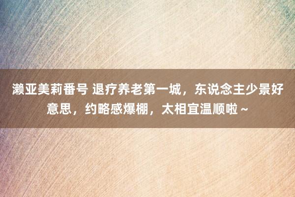 濑亚美莉番号 退疗养老第一城，东说念主少景好意思，约略感爆棚，太相宜温顺啦～