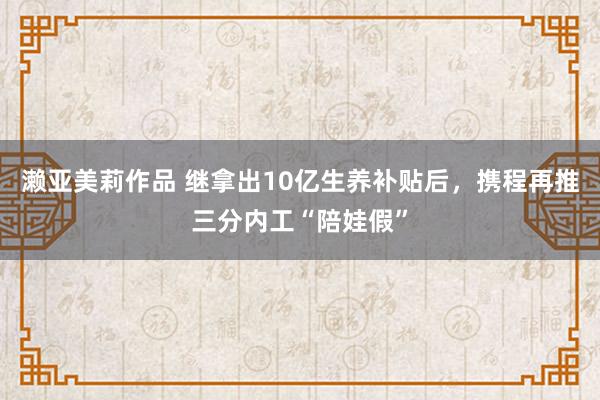 濑亚美莉作品 继拿出10亿生养补贴后，携程再推三分内工“陪娃假”