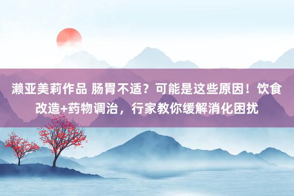 濑亚美莉作品 肠胃不适？可能是这些原因！饮食改造+药物调治，行家教你缓解消化困扰