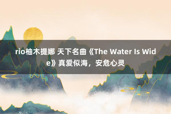 rio柚木提娜 天下名曲《The Water Is Wide》真爱似海，安危心灵